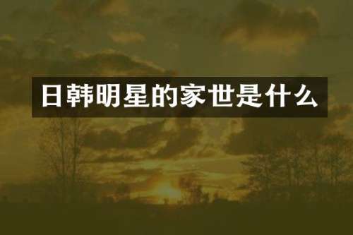 日韩明星的家世是什么