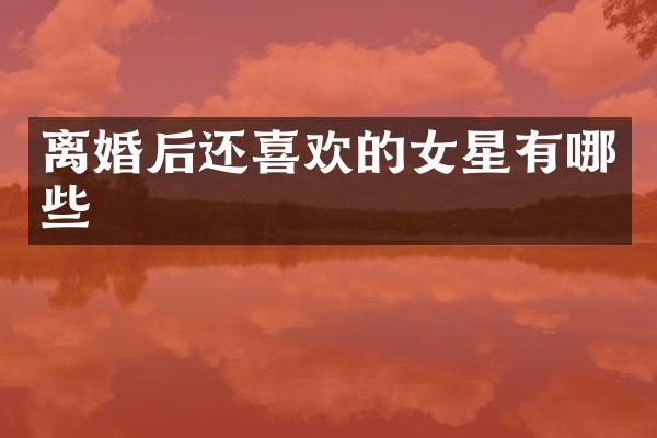 离婚后还喜欢的女星有哪些