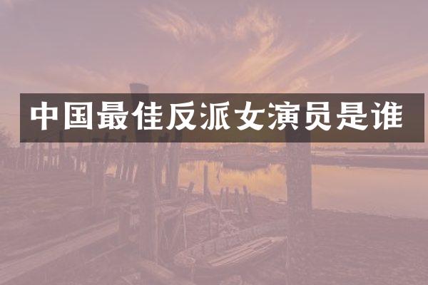 中国最佳反派女演员是谁