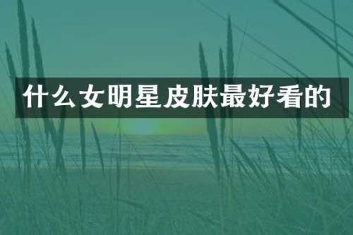 什么女明星皮肤最好看的