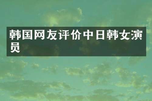 韩国网友评价中日韩女演员