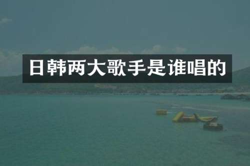 日韩两大歌手是谁唱的