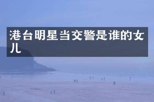 港台明星当交警是谁的女儿