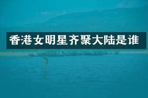 香港女明星齐聚大陆是谁