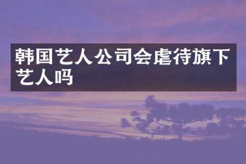 韩国艺人公司会虐待旗下艺人吗