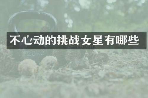 不心动的挑战女星有哪些