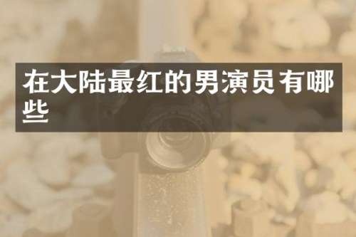 在大陆最红的男演员有哪些