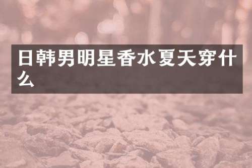 日韩男明星香水夏天穿什么