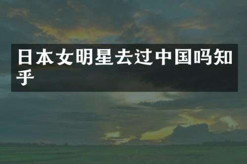 日本女明星去过中国吗知乎