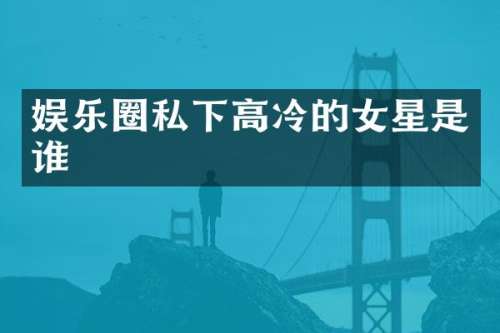 娱乐圈私下高冷的女星是谁