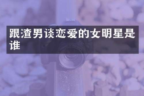 跟渣男谈恋爱的女明星是谁