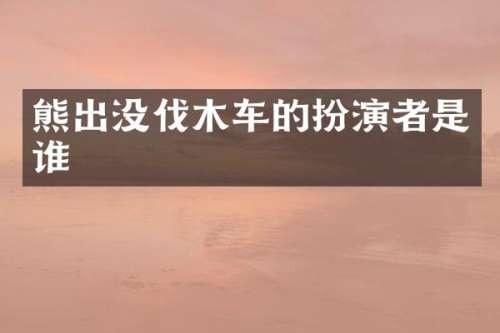 熊出没伐木车的扮演者是谁
