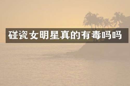 碰瓷女明星真的有毒吗吗