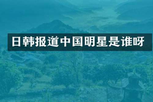 日韩报道中国明星是谁呀