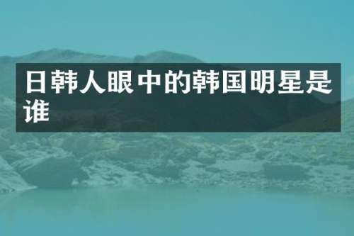 日韩人眼中的韩国明星是谁