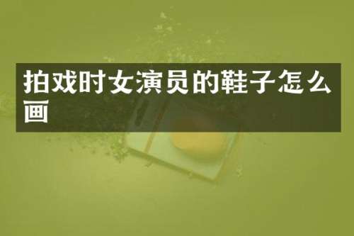 拍戏时女演员的鞋子怎么画