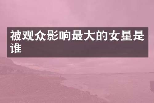 被观众影响最大的女星是谁