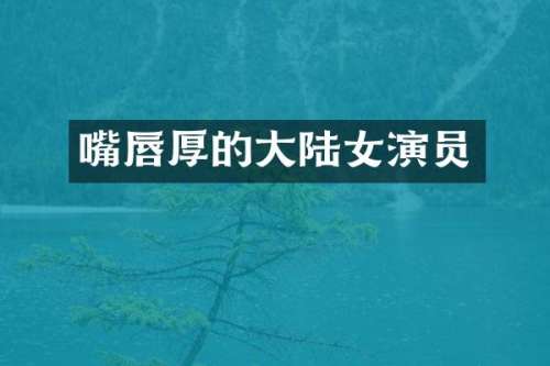 嘴唇厚的大陆女演员