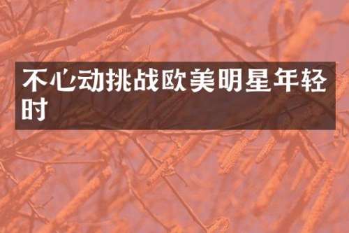 不心动挑战欧美明星年轻时