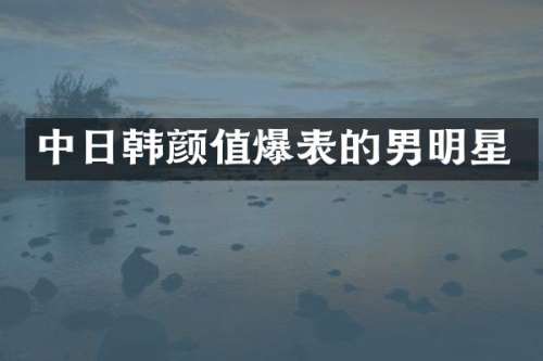 中日韩颜值爆表的男明星