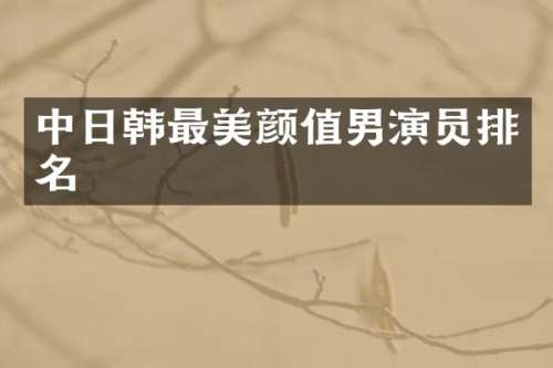 中日韩最美颜值男演员排名