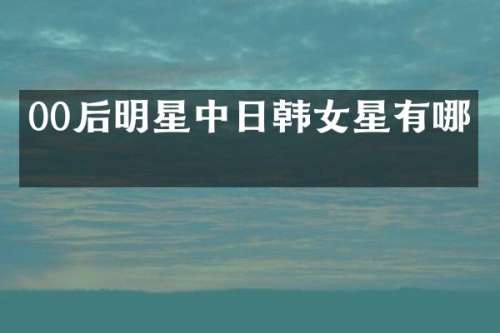00后明星中日韩女星有哪些