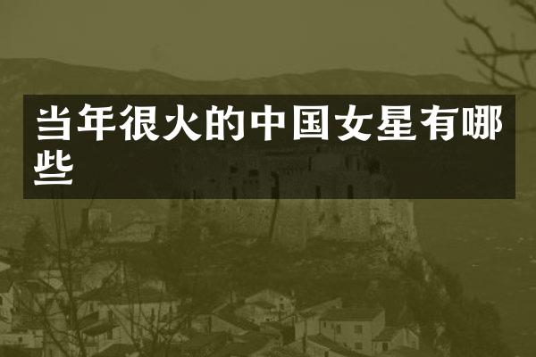 当年很火的中国女星有哪些