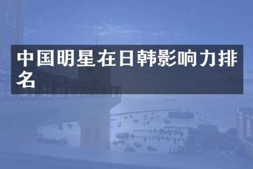 中国明星在日韩影响力排名