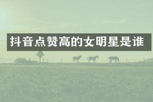抖音点赞高的女明星是谁