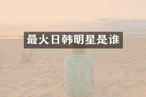 最火日韩明星是谁