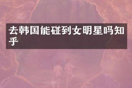 去韩国能碰到女明星吗知乎