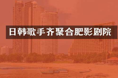 日韩歌手齐聚合肥影剧院