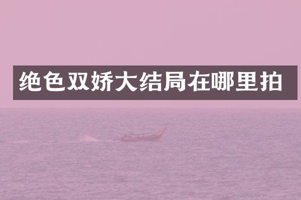 绝色双娇大结局在哪里拍