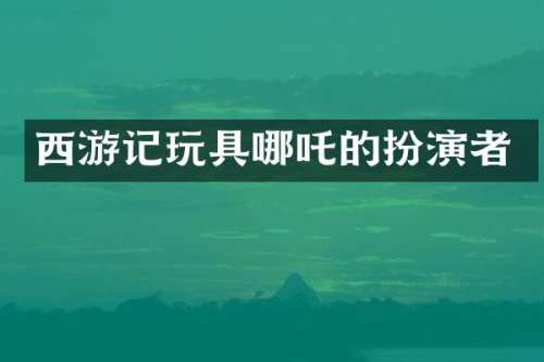 西游记玩具哪吒的扮演者