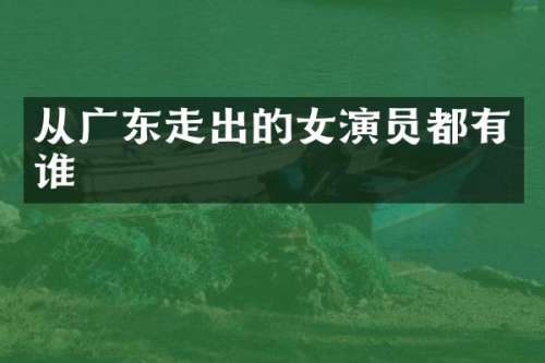 从广东走出的女演员都有谁