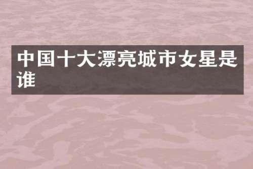 中国十大漂亮城市女星是谁