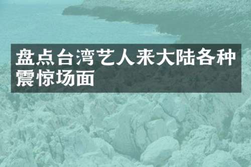 盘点台湾艺人来大陆各种震惊场面