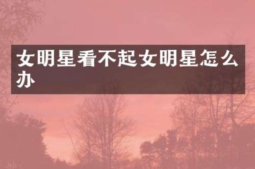 女明星看不起女明星怎么办