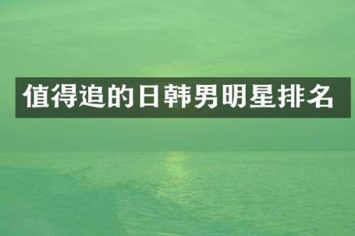 值得追的日韩男明星排名
