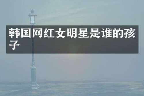 韩国网红女明星是谁的孩子