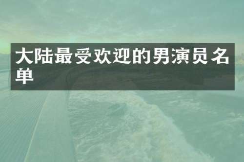大陆最受欢迎的男演员名单