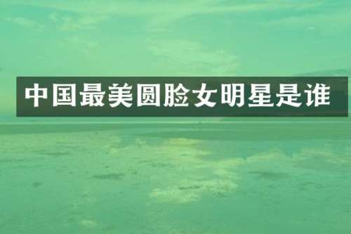 中国最美圆脸女明星是谁