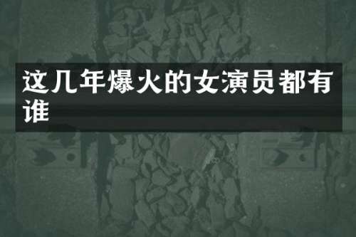 这几年爆火的女演员都有谁