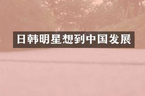 日韩明星想到中国发展