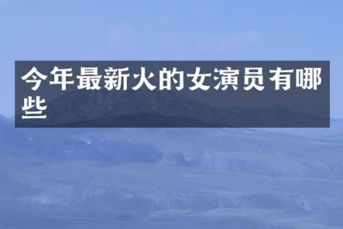 今年最新火的女演员有哪些