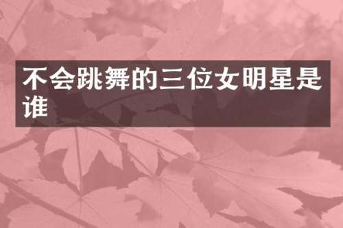不会跳舞的三位女明星是谁