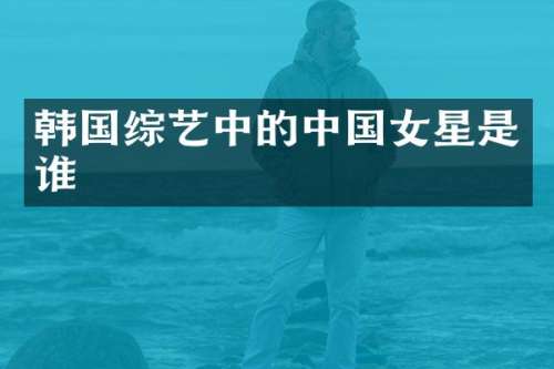 韩国综艺中的中国女星是谁