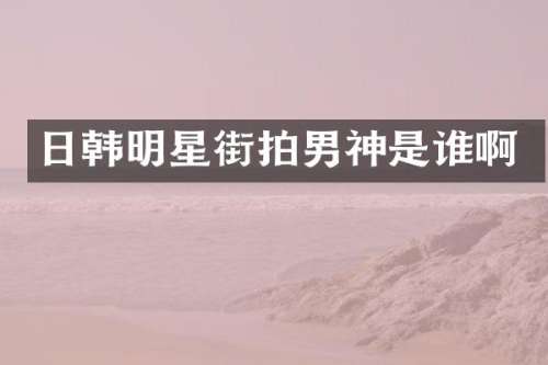 日韩明星街拍男神是谁啊