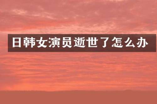 日韩女演员逝世了怎么办