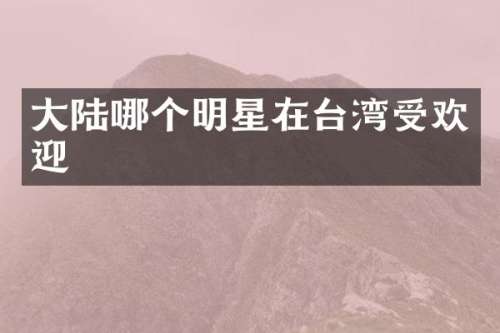 大陆哪个明星在台湾受欢迎